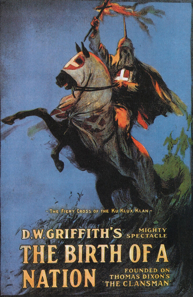 Film poster for The Birth of a Nation that celebrated the Ku Klux Klan. A hooded horseman with a red shirt and white cross emblem holds a burning cross in his hand, a symbol of the type of terror the organization perpetuated. The rider is shown atop a hooded horse that is rearing up below, with the words, "_The Fiery Cross of the Ku Klux Klan-." It continues with more detail about the movie and reads, "D.W. Griffith's mighty spectacle. The Birth of a Nation. Founded on Thomas Dixon's 'The Clansman."

The film was a huge success but caused harm to race relations.