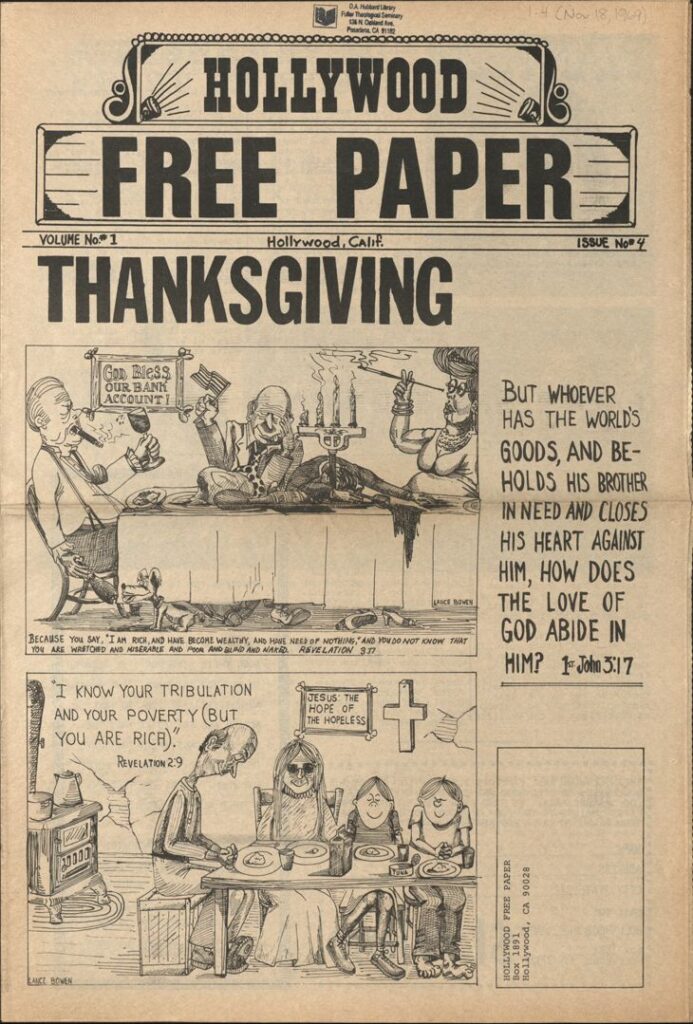 These cartoons contrast wealth with spiritual poverty. The masthead reads, "Hollywood Free Paper. Volume No. #1, Hollywood, Calif. Issue No. #4." The first image shows a man holding up a "God Bless our Bank Account," another older man holding a flag, a drunken man with wine spilling out of his glass and down the table side, and a woman smoking. All at a table overflowing with food and with a candle. Below the cartoon is a quote from Revelation 3:17, "Because "...you say, 'I am rich and have become wealthy, and have need of nothing,' and you do not know that you are wretched and miserable and poor and blind and naked." Revelation 3:37." To the right of the image is the words, "But whoever has the world's goods, and beholds his brother in need and closes his heart against him, how does the love of God abide in him" 1st John 3:17."
In the second cartoon, a thin elderly man is having a simple meal with his wife and two children in a sparsely furnished home in need of repair. In a frame behind the family image are the words "Jesus: the hope of the homeless" next to a crucifix and a hole in the wall. In the top-left of the cartoon, a quote from the Bible is shown. It reads, "I know your tribulation and your poverty (but you are rich), Revelation 2:9."
At the very bottom in the left corner is the artist's name, "Lance Bowen."