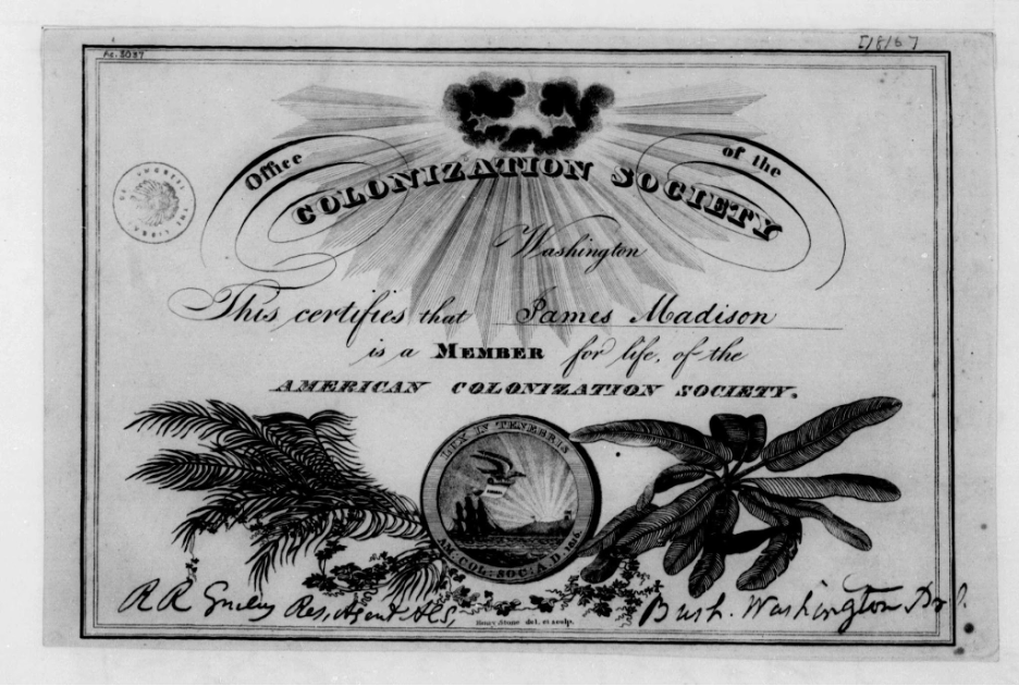 Lifetime membership certificate for James Madison in the American Colonization Society. The certificate features dark clouds at the top through which sun rays shine forth. Across the image are the words, "Office of the Colonization Society. Washington. Just below that reads, This certifies that James Madisoon is a member for life of the American Colonization Society." The seal, on the bottom, reveals a bird following a ship to Liberia. The outer rim of the seal reads "Lux in Tenebris," which translates to "Light in Darkness." Across the very bottom of the certificate are the signatures of the organization's officers, including R.R. Smiley Res, Agent ALS, and Bush Washington Dr.