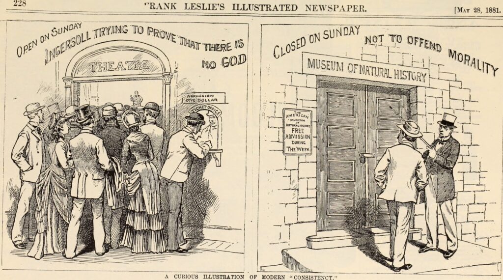 A political cartoon, "The American Museum of Natural History," juxtaposes an image of a crowd eager to enter a theater on the left and hear Robert G. Ingersoll's thoughts on agnosticism. The masthead reads, "228. Rank Leslie's Illustrated Newspaper. May 28, 1881." Below that, the image's header says, "Open on Sunday. Ingersoll trying to prove that there is no God." The theatre and an admission ticket office charging one dollar are labeled. On the right panel, the American Museum of Natural History's image has a note that it is "Closed on Sunday. Not to offend morality." To the left is a placard that states, "The American Museum of Natural History. Free admission during the week." The words "A curious illustration of modern 'consistency'" run along the bottom of the page.