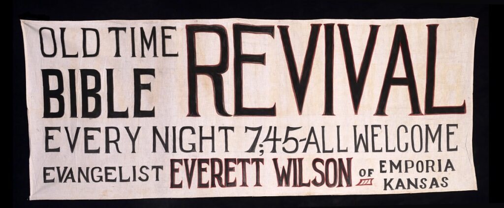 This 1930 banner advertised a revival in Emporia, Kansas. It reads, "Old Time Bible Revival. Every night 7;45-All welcome. Evangelist Everett Wilson of Emporia Kansas."